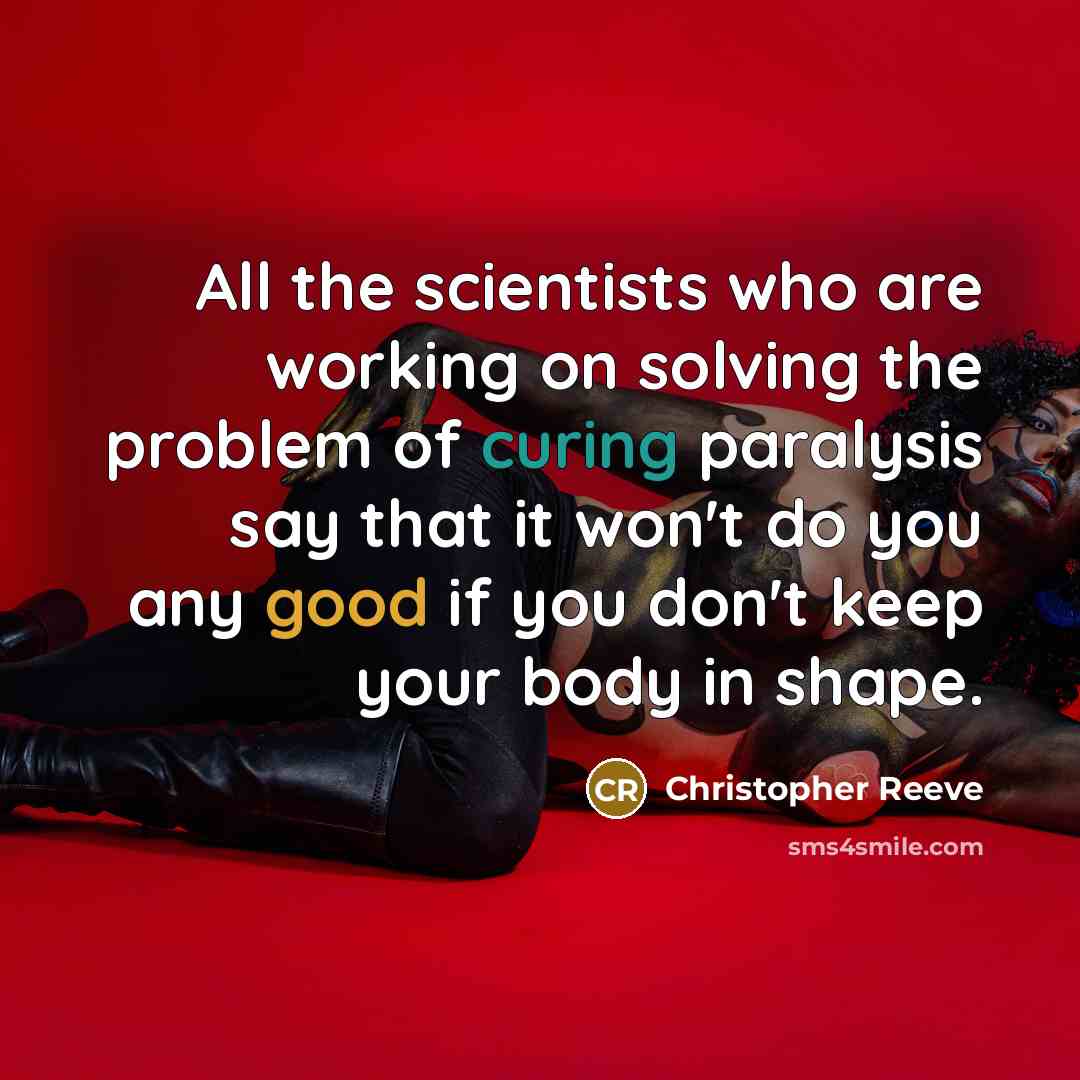 “All the scientists who are working on solving the problem of curing paralysis say that it won't do you any good if you don't keep your body in shape.” quote by Christopher Reeve