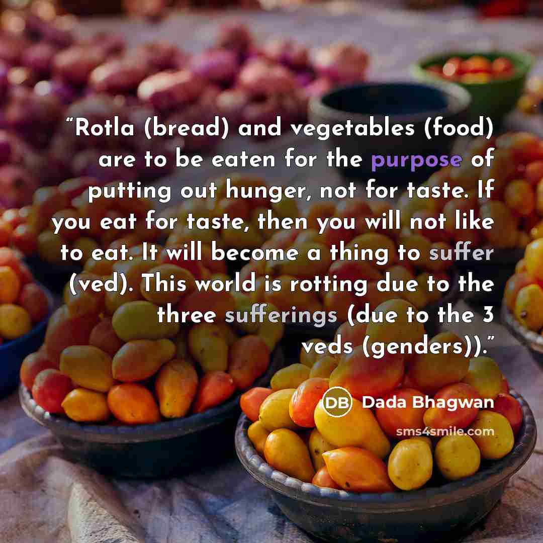 “Rotla (bread) and vegetables (food) are to be eaten for the purpose of putting out hunger, not for taste. If you eat for taste, then you will not like to eat. It will become a thing to suffer (ved). This world is rotting due to the three sufferings (due to the 3 veds (genders)).” quote by Dada Bhagwan