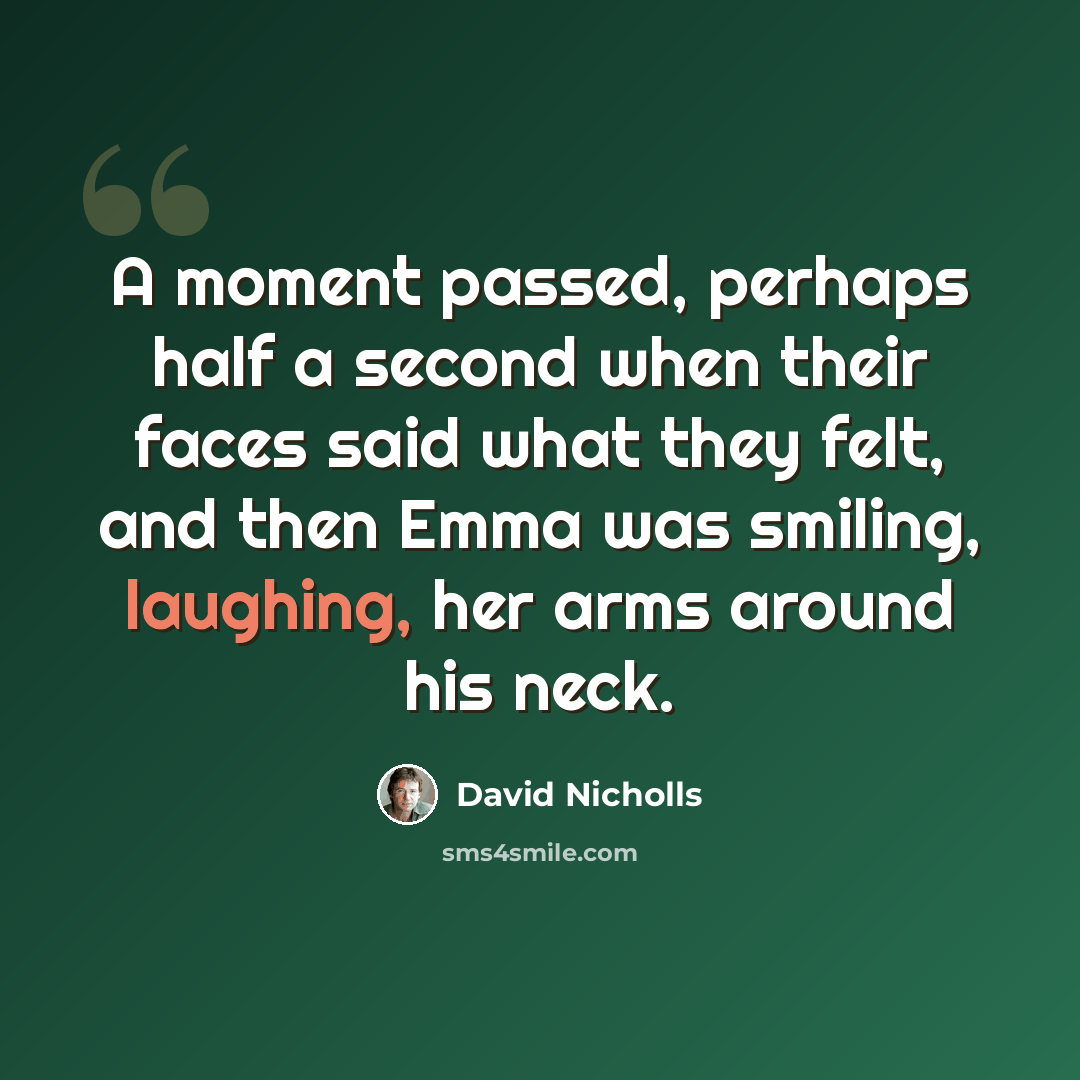 “A moment passed, perhaps half a second when their faces said what they felt, and then Emma was smiling, laughing, her arms around his neck.” quote by David Nicholls
