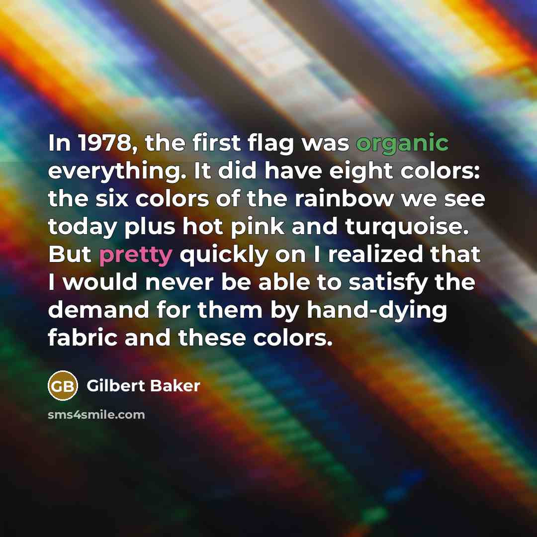 “In 1978, the first flag was organic everything. It did have eight colors: the six colors of the rainbow we see today plus hot pink and turquoise. But pretty quickly on I realized that I would never be able to satisfy the demand for them by hand-dying fabric and these colors.” quote by Gilbert Baker