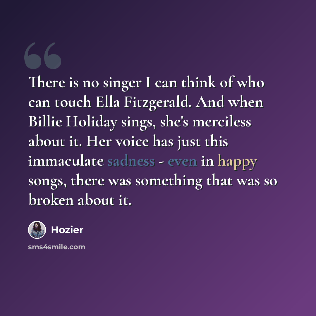 “There is no singer I can think of who can touch Ella Fitzgerald. And when Billie Holiday sings, she's merciless about it. Her voice has just this immaculate sadness - even in happy songs, there was something that was so broken about it.” quote by Hozier