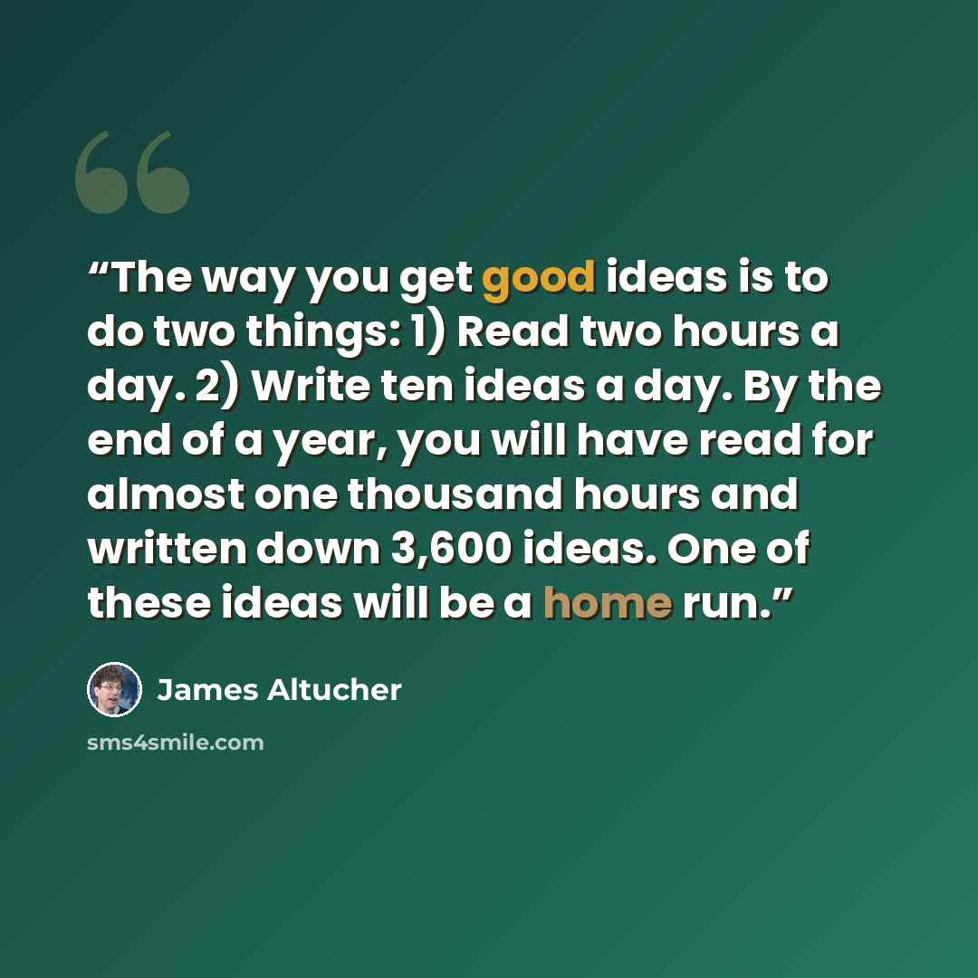 “The way you get good ideas is to do two things: 1) Read two hours a day. 2) Write ten ideas a day. By the end of a year, you will have read for almost one thousand hours and written down 3,600 ideas. One of these ideas will be a home run.” quote by James Altucher