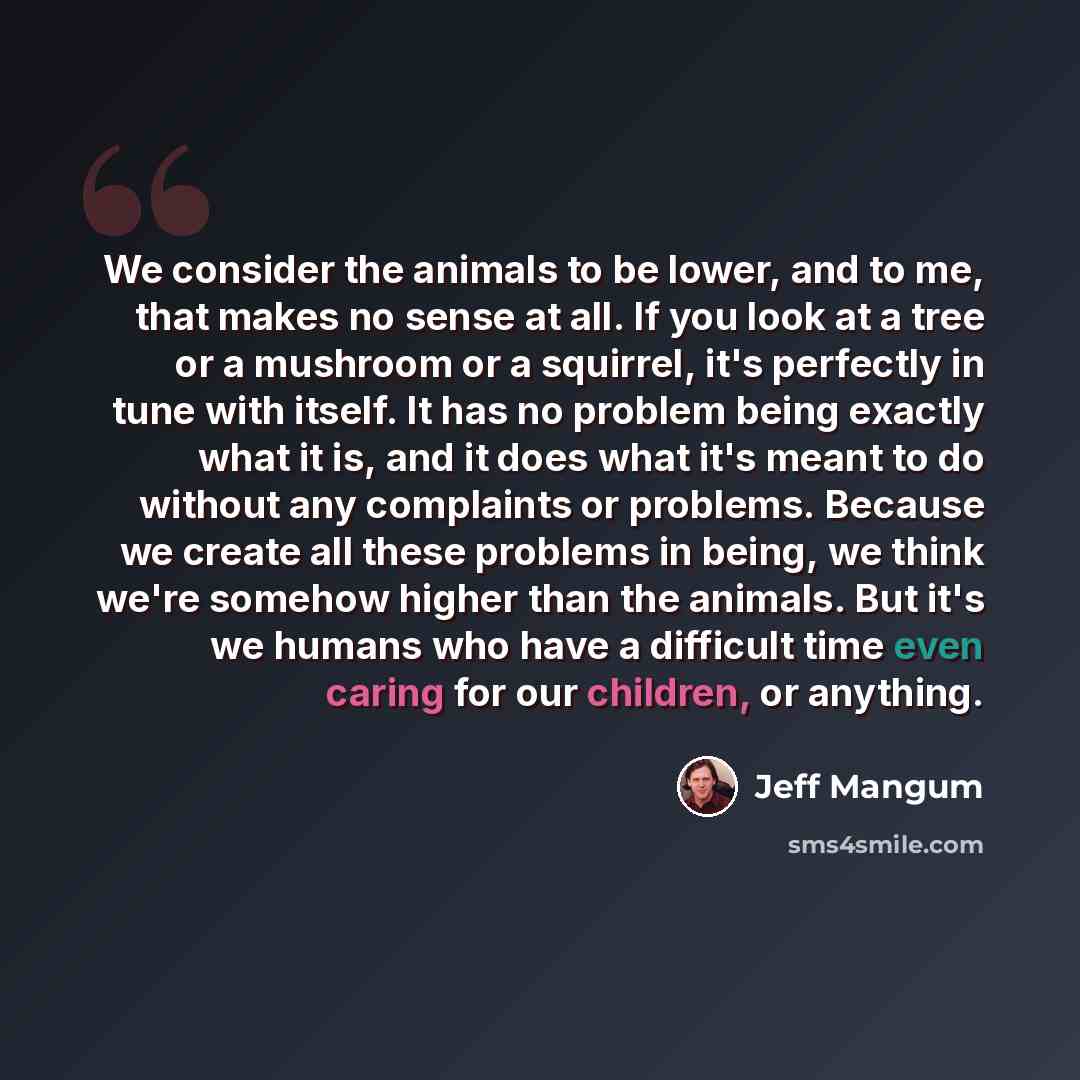 “We consider the animals to be lower, and to me, that makes no sense at all. If you look at a tree or a mushroom or a squirrel, it's perfectly in tune with itself. It has no problem being exactly what it is, and it does what it's meant to do without any complaints or problems. Because we create all…” quote by Jeff Mangum