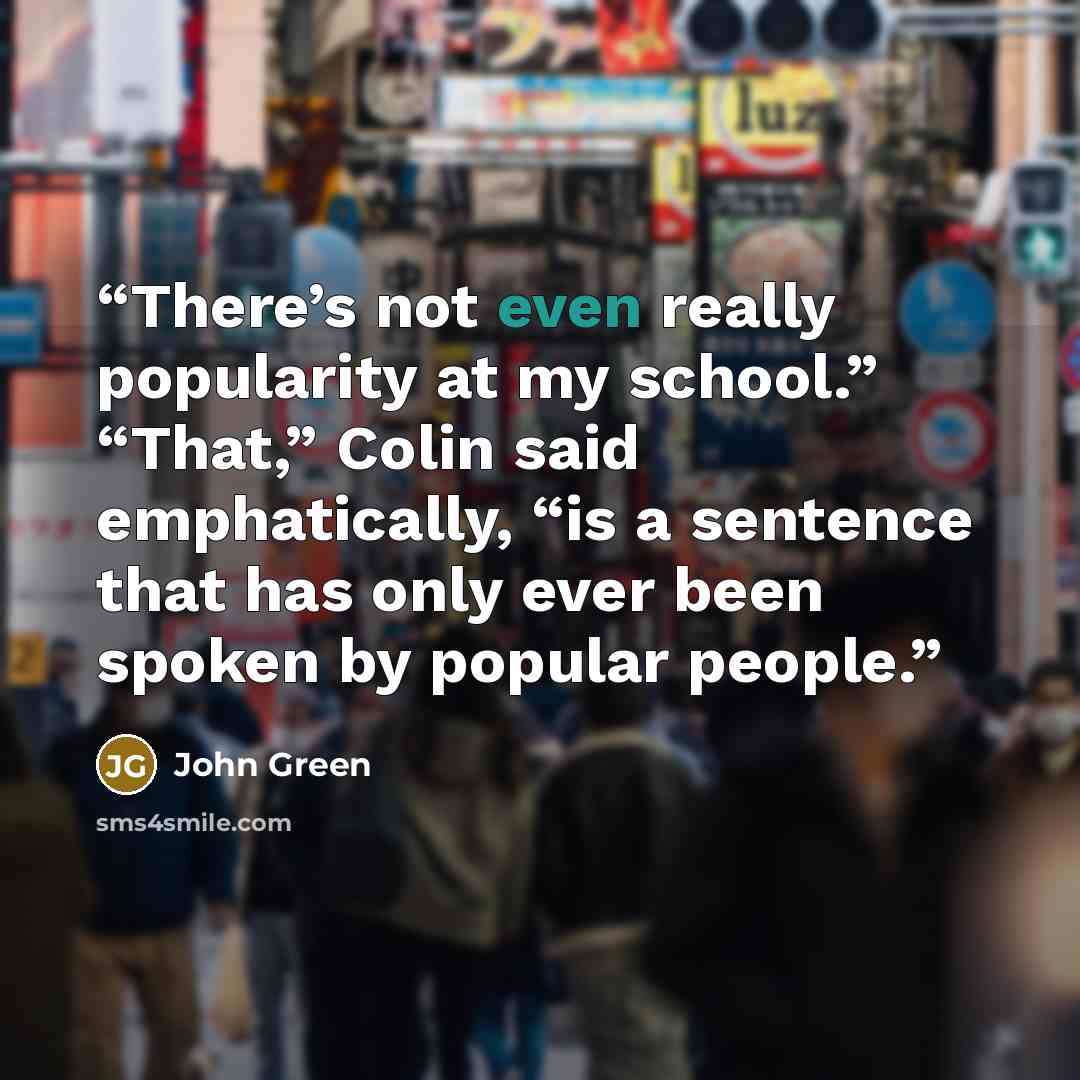 “There’s not even really popularity at my school.” “That,” Colin said emphatically, “is a sentence that has only ever been spoken by popular people.” quote by John Green