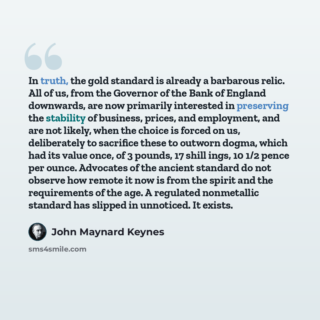 “In truth, the gold standard is already a barbarous relic. All of us, from the Governor of the Bank of England downwards, are now primarily interested in preserving the stability of business, prices, and employment, and are not likely, when the choice is forced on us, deliberately to sacrifice…” quote by John Maynard Keynes