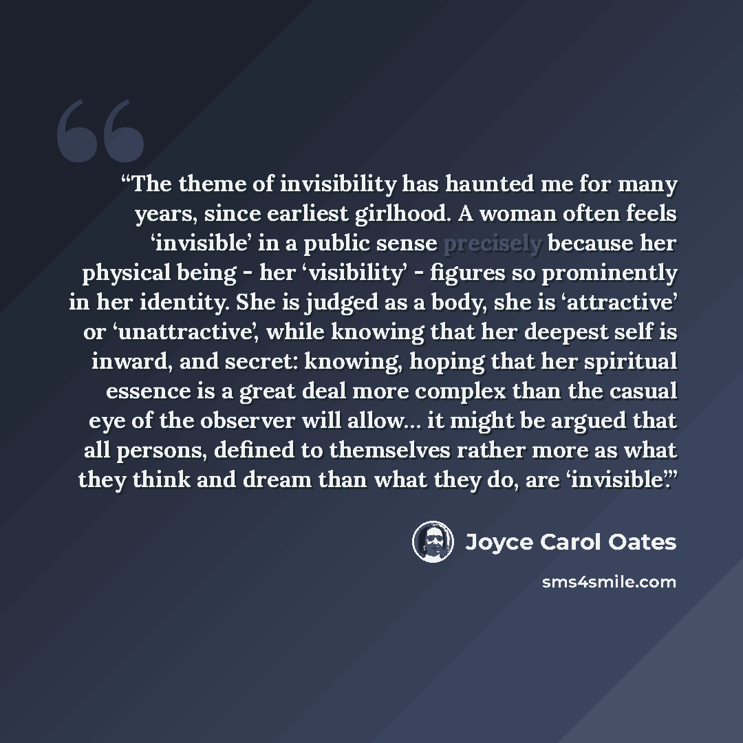 “The theme of invisibility has haunted me for many years, since earliest girlhood. A woman often feels ‘invisible’ in a public sense precisely because her physical being - her ‘visibility’ - figures so prominently in her identity. She is judged as a body, she is ‘attractive’ or ‘unattractive’…” quote by Joyce Carol Oates