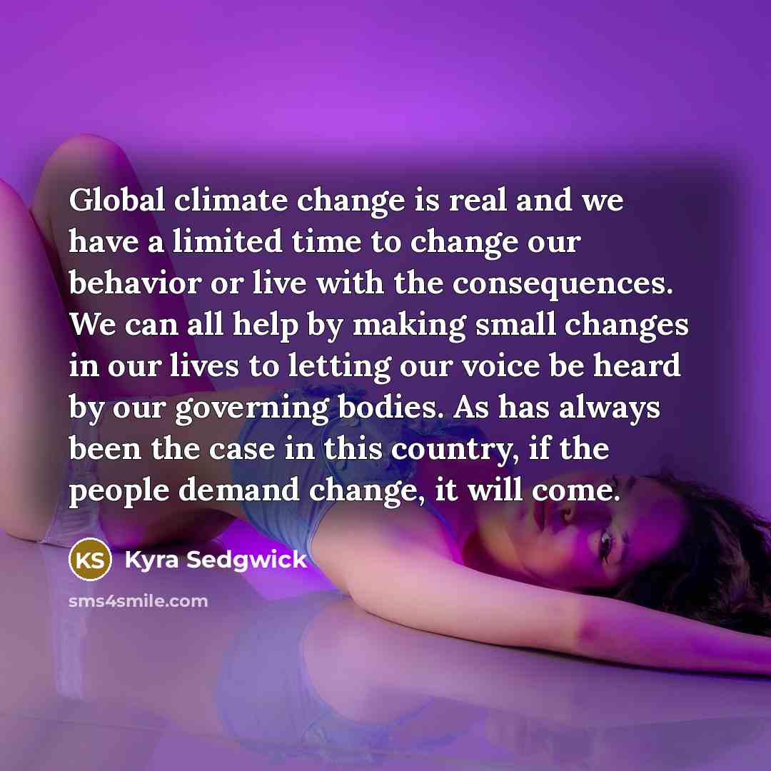 “Global climate change is real and we have a limited time to change our behavior or live with the consequences. We can all help by making small changes in our lives to letting our voice be heard by our governing bodies. As has always been the case in this country, if the people demand change, it…” quote by Kyra Sedgwick