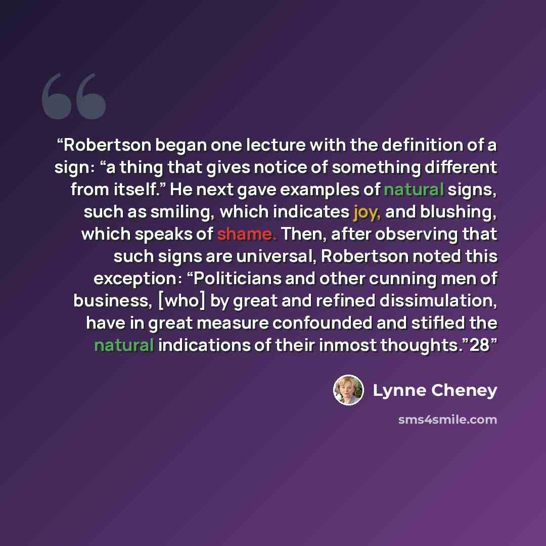 “Robertson began one lecture with the definition of a sign: “a thing that gives notice of something different from itself.” He next gave examples of natural signs, such as smiling, which indicates joy, and blushing, which speaks of shame. Then, after observing that such signs are universal…” quote by Lynne Cheney
