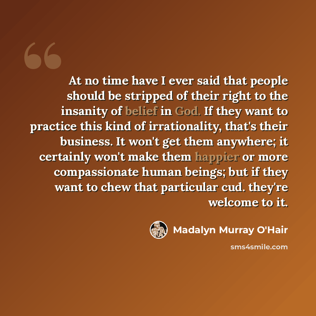 “At no time have I ever said that people should be stripped of their right to the insanity of belief in God. If they want to practice this kind of irrationality, that's their business. It won't get them anywhere; it certainly won't make them happier or more compassionate human beings; but if they…” quote by Madalyn Murray O'Hair