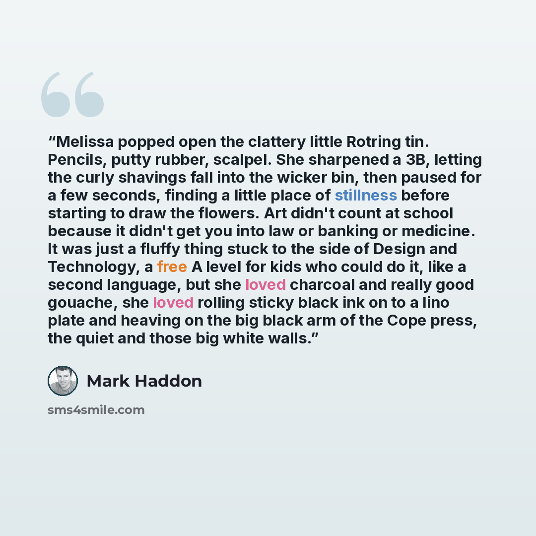 “Melissa popped open the clattery little Rotring tin. Pencils, putty rubber, scalpel. She sharpened a 3B, letting the curly shavings fall into the wicker bin, then paused for a few seconds, finding a little place of stillness before starting to draw the flowers. Art didn't count at school because…” quote by Mark Haddon