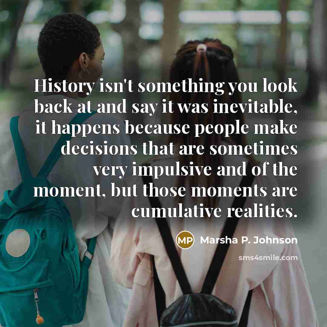 “History isn't something you look back at and say it was inevitable, it happens because people make decisions that are sometimes very impulsive and of the moment, but those moments are cumulative realities.” quote by Marsha P. Johnson