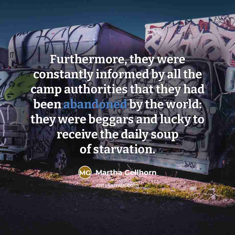 “Furthermore, they were constantly informed by all the camp authorities that they had been abandoned by the world: they were beggars and lucky to receive the daily soup of starvation.” quote by Martha Gellhorn