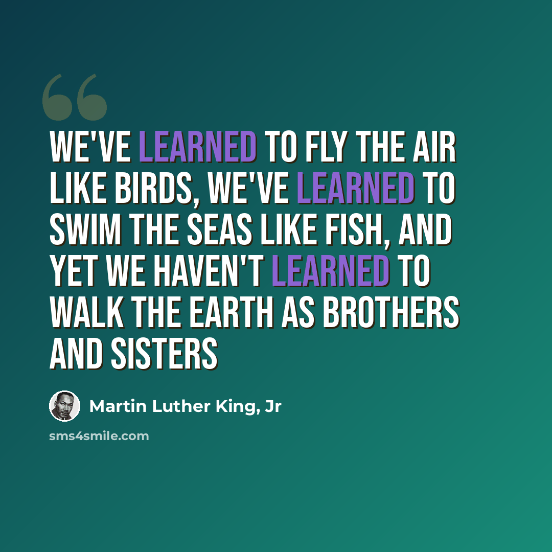 “We've learned to fly the air like birds, we've learned to swim the seas like fish, and yet we haven't learned to walk the earth as brothers and sisters” quote by Martin Luther King, Jr
