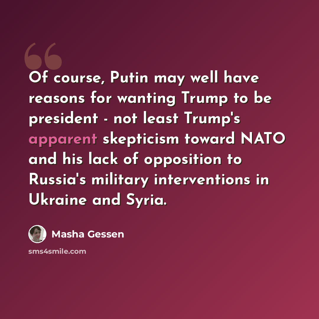 “Of course, Putin may well have reasons for wanting Trump to be president - not least Trump's apparent skepticism toward NATO and his lack of opposition to Russia's military interventions in Ukraine and Syria.” quote by Masha Gessen