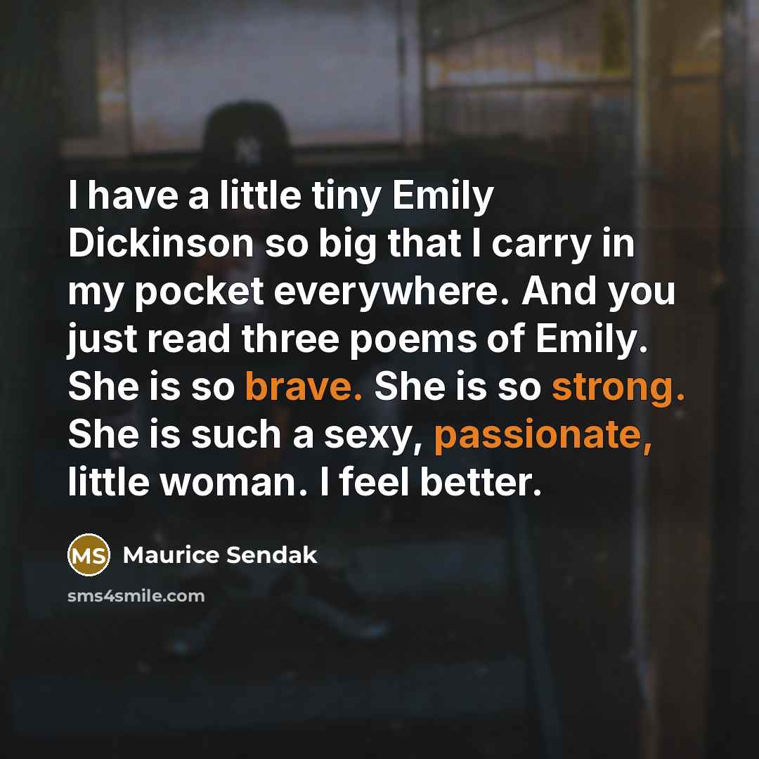 “I have a little tiny Emily Dickinson so big that I carry in my pocket everywhere. And you just read three poems of Emily. She is so brave. She is so strong. She is such a sexy, passionate, little woman. I feel better.” quote by Maurice Sendak