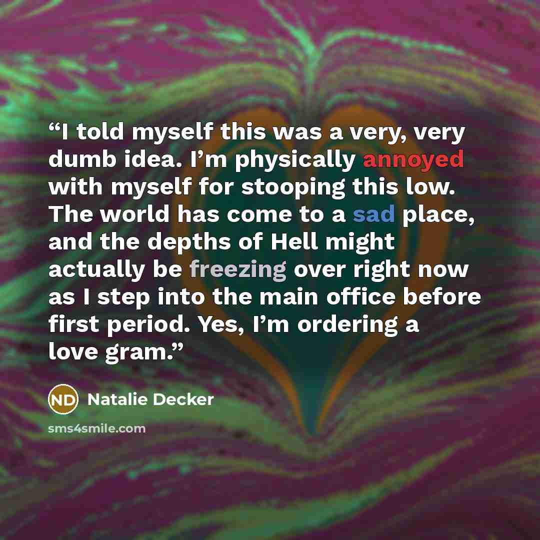 “I told myself this was a very, very dumb idea. I’m physically annoyed with myself for stooping this low. The world has come to a sad place, and the depths of Hell might actually be freezing over right now as I step into the main office before first period. Yes, I’m ordering a love gram.” quote by Natalie Decker