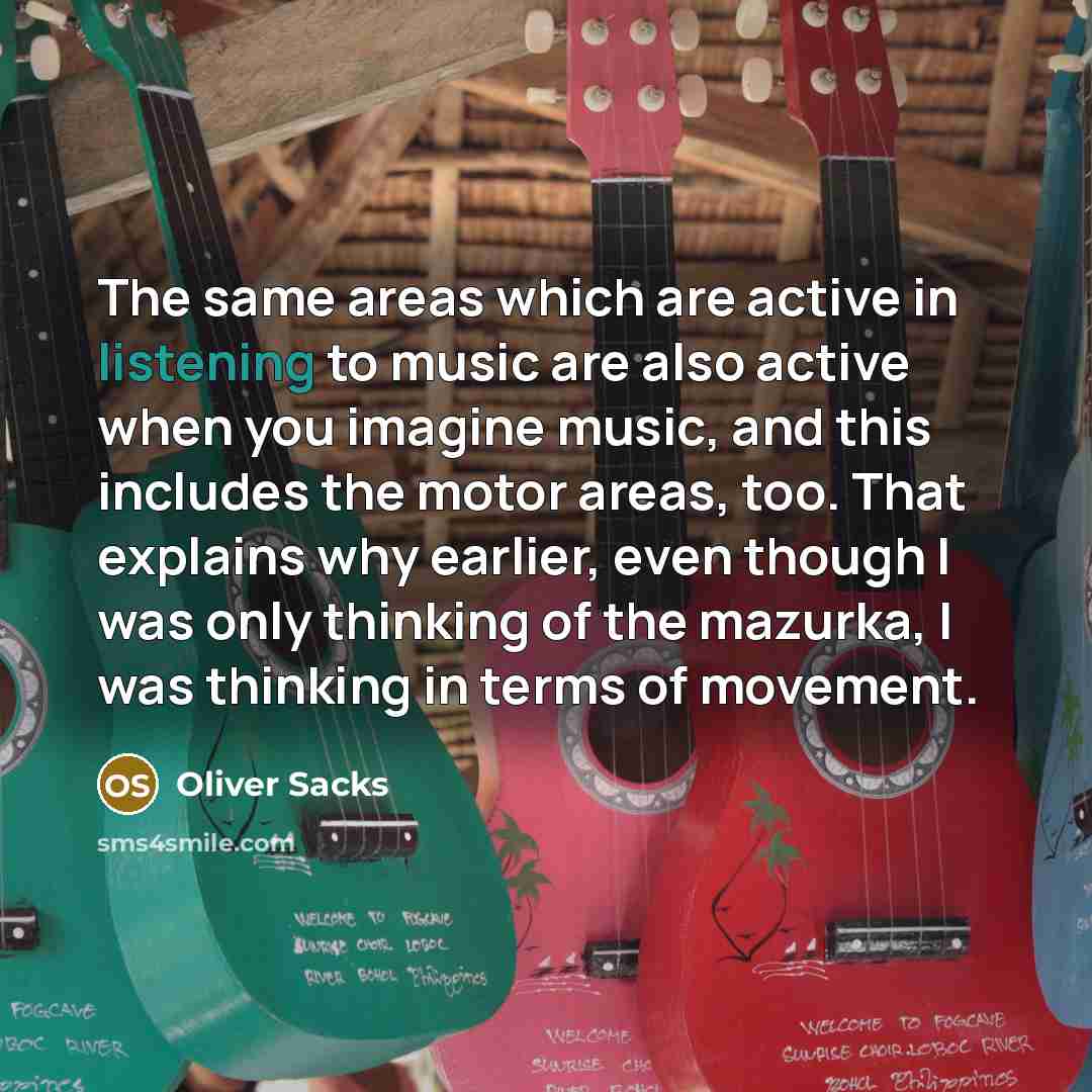 “The same areas which are active in listening to music are also active when you imagine music, and this includes the motor areas, too. That explains why earlier, even though I was only thinking of the mazurka, I was thinking in terms of movement.” quote by Oliver Sacks