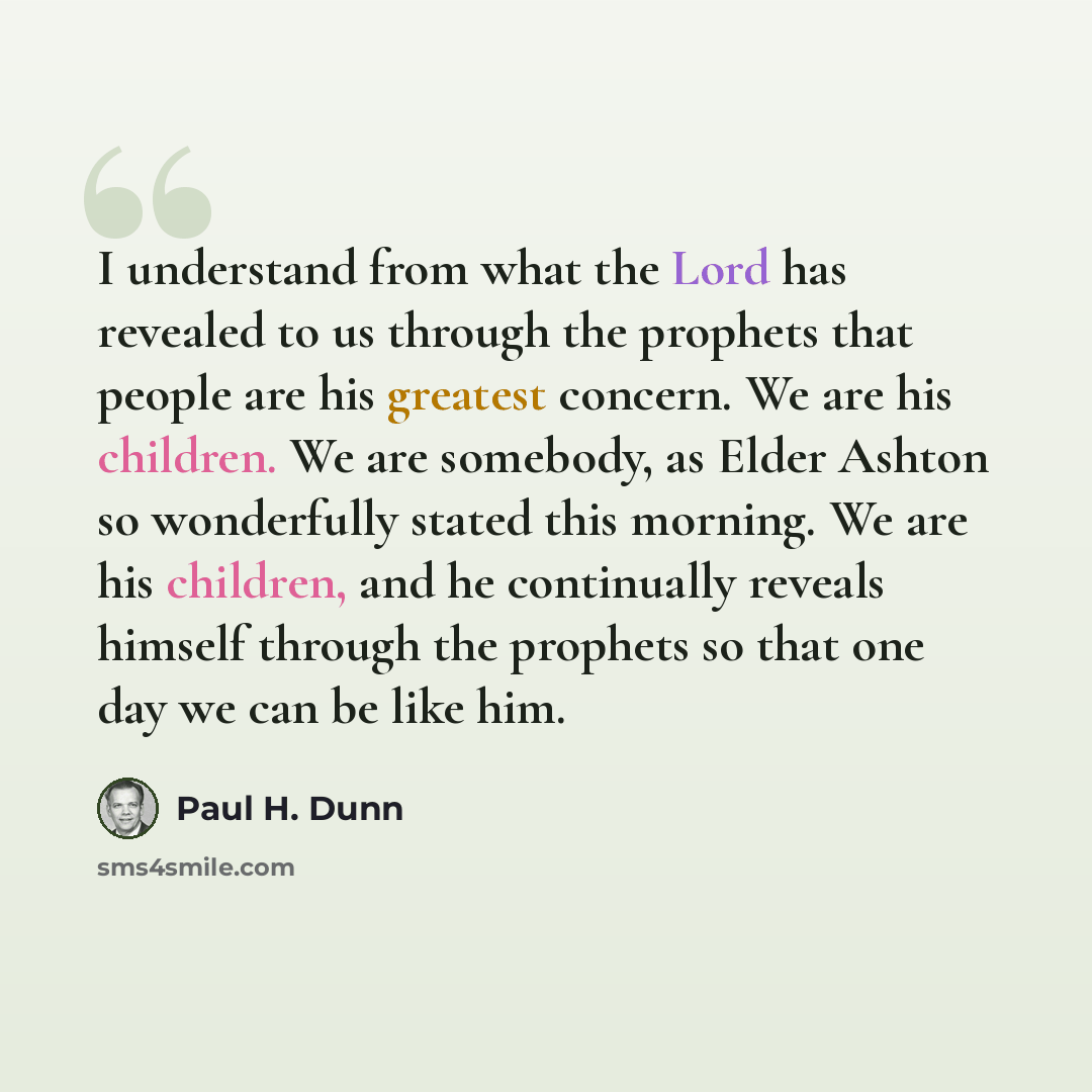“I understand from what the Lord has revealed to us through the prophets that people are his greatest concern. We are his children. We are somebody, as Elder Ashton so wonderfully stated this morning. We are his children, and he continually reveals himself through the prophets so that one day we…” quote by Paul H. Dunn