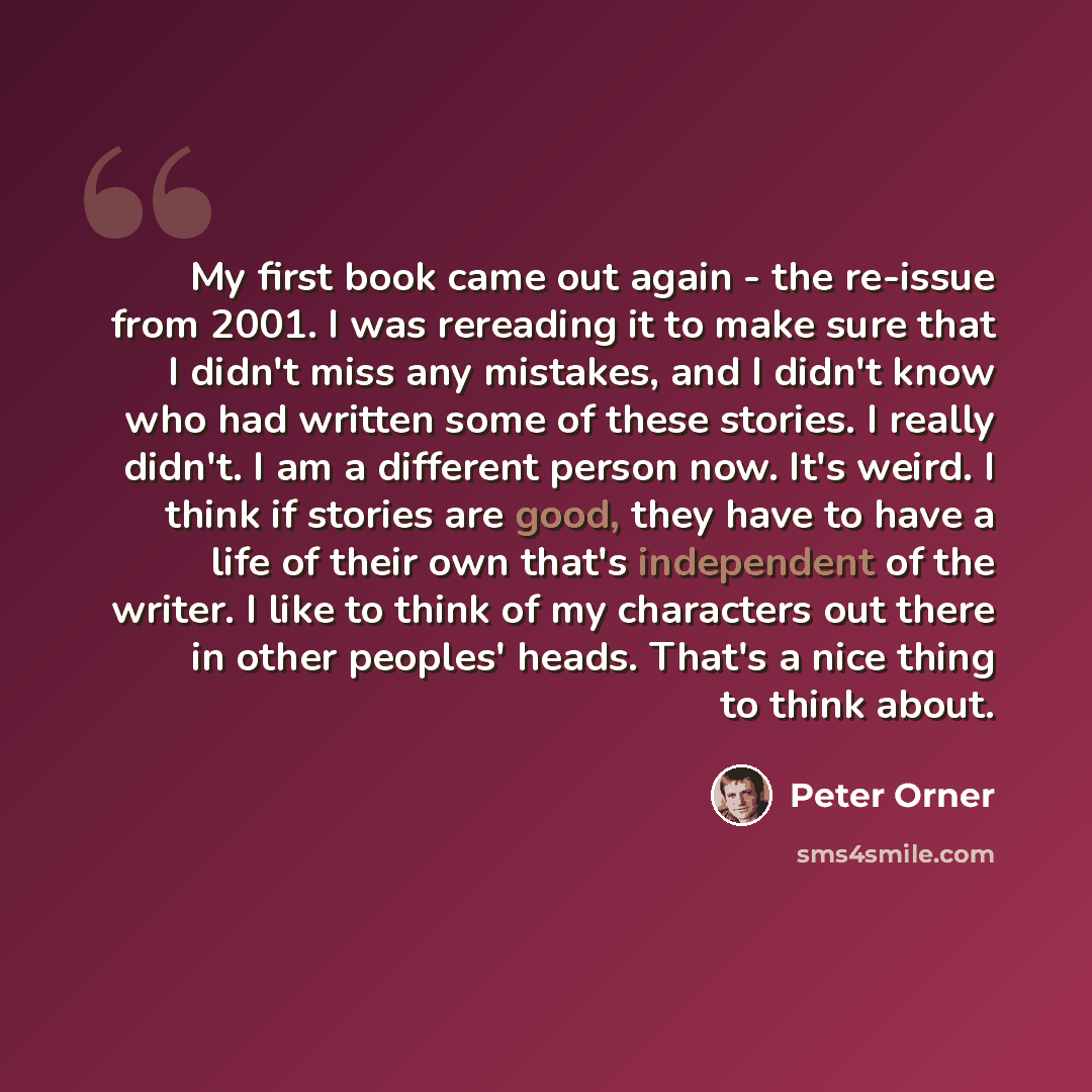“My first book came out again - the re-issue from 2001. I was rereading it to make sure that I didn't miss any mistakes, and I didn't know who had written some of these stories. I really didn't. I am a different person now. It's weird. I think if stories are good, they have to have a life of their…” quote by Peter Orner