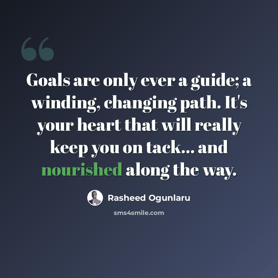 “Goals are only ever a guide; a winding, changing path. It's your heart that will really keep you on tack... and nourished along the way.” quote by Rasheed Ogunlaru