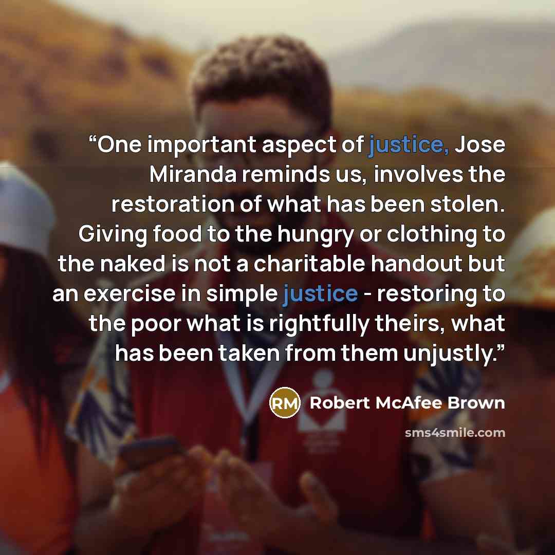 “One important aspect of justice, Jose Miranda reminds us, involves the restoration of what has been stolen. Giving food to the hungry or clothing to the naked is not a charitable handout but an exercise in simple justice - restoring to the poor what is rightfully theirs, what has been taken from…” quote by Robert McAfee Brown