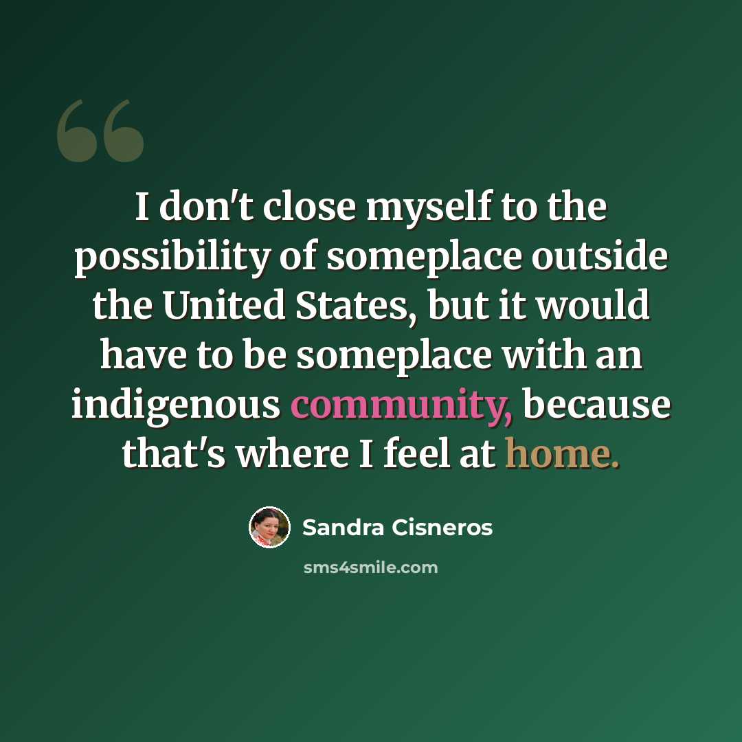 “I don't close myself to the possibility of someplace outside the United States, but it would have to be someplace with an indigenous community, because that's where I feel at home.” quote by Sandra Cisneros