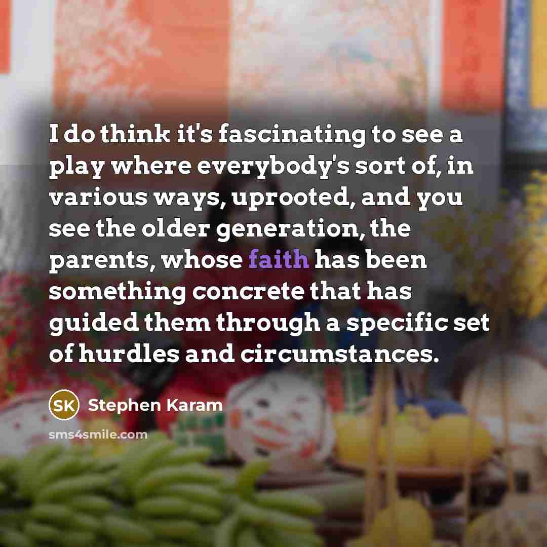 “I do think it's fascinating to see a play where everybody's sort of, in various ways, uprooted, and you see the older generation, the parents, whose faith has been something concrete that has guided them through a specific set of hurdles and circumstances.” quote by Stephen Karam