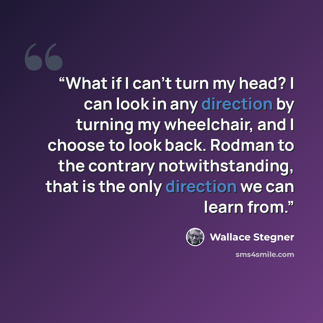 “What if I can't turn my head? I can look in any direction by turning my wheelchair, and I choose to look back. Rodman to the contrary notwithstanding, that is the only direction we can learn from.” quote by Wallace Stegner