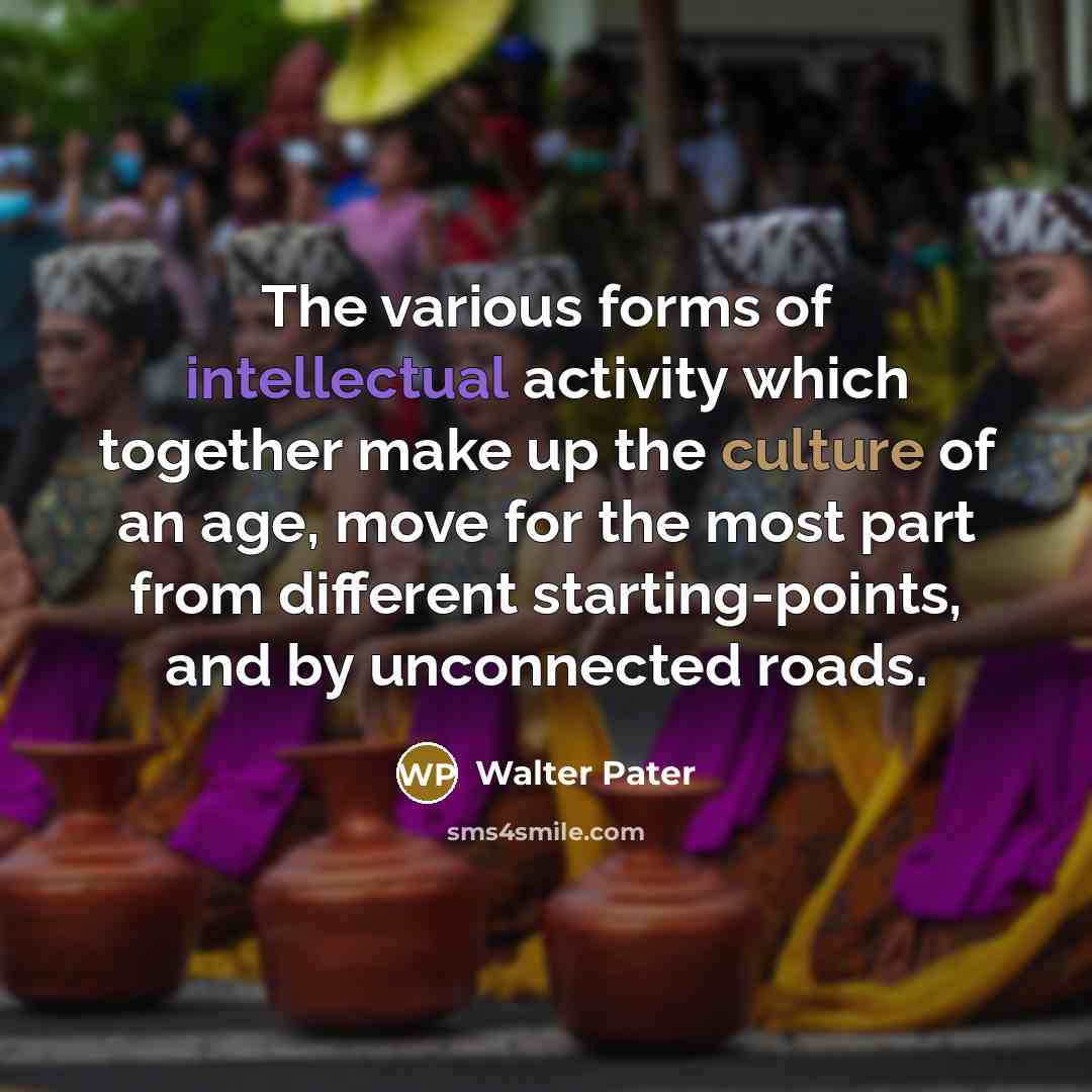 “The various forms of intellectual activity which together make up the culture of an age, move for the most part from different starting-points, and by unconnected roads.” quote by Walter Pater
