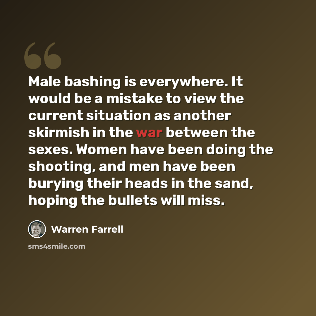 “Male bashing is everywhere. It would be a mistake to view the current situation as another skirmish in the war between the sexes. Women have been doing the shooting, and men have been burying their heads in the sand, hoping the bullets will miss.” quote by Warren Farrell