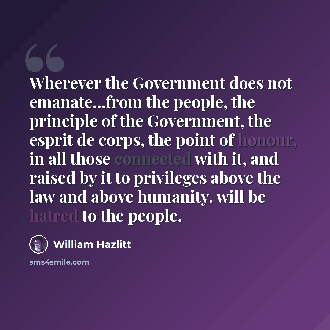 “Wherever the Government does not emanate...from the people, the principle of the Government, the esprit de corps, the point of honour, in all those connected with it, and raised by it to privileges above the law and above humanity, will be hatred to the people.” quote by William Hazlitt