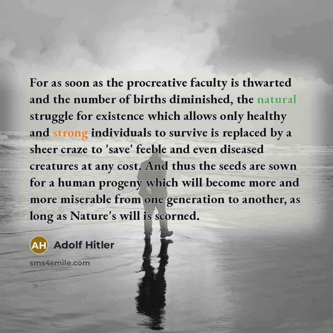“For as soon as the procreative faculty is thwarted and the number of births diminished, the natural struggle for existence which allows only healthy and strong individuals to survive is replaced by a sheer craze to 'save' feeble and even diseased creatures at any cost. And thus the seeds are sown…” quote by Adolf Hitler