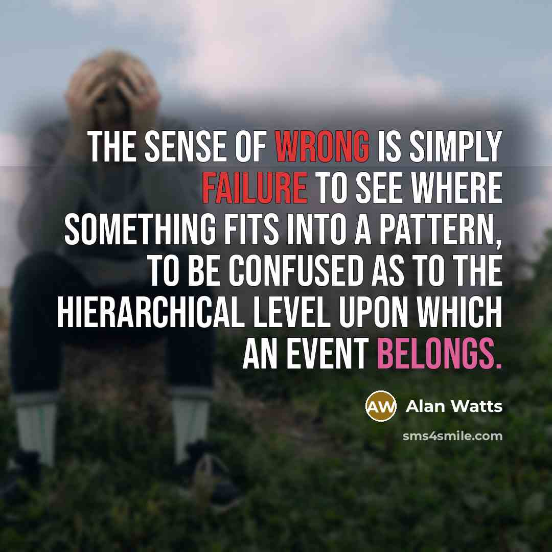 “The sense of wrong is simply failure to see where something fits into a pattern, to be confused as to the hierarchical level upon which an event belongs.” quote by Alan Watts