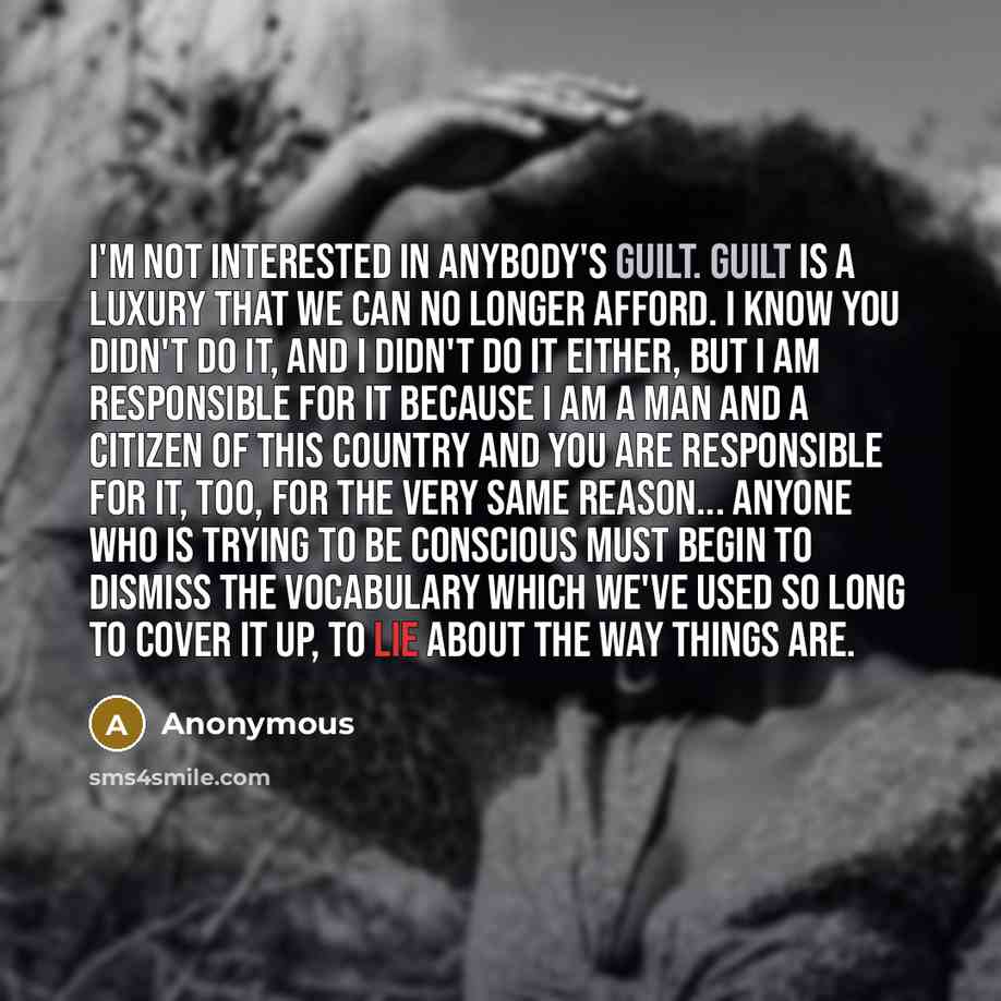 “I'm not interested in anybody's guilt. Guilt is a luxury that we can no longer afford. I know you didn't do it, and I didn't do it either, but I am responsible for it because I am a man and a citizen of this country and you are responsible for it, too, for the very same reason... Anyone who is…” quote by Anonymous