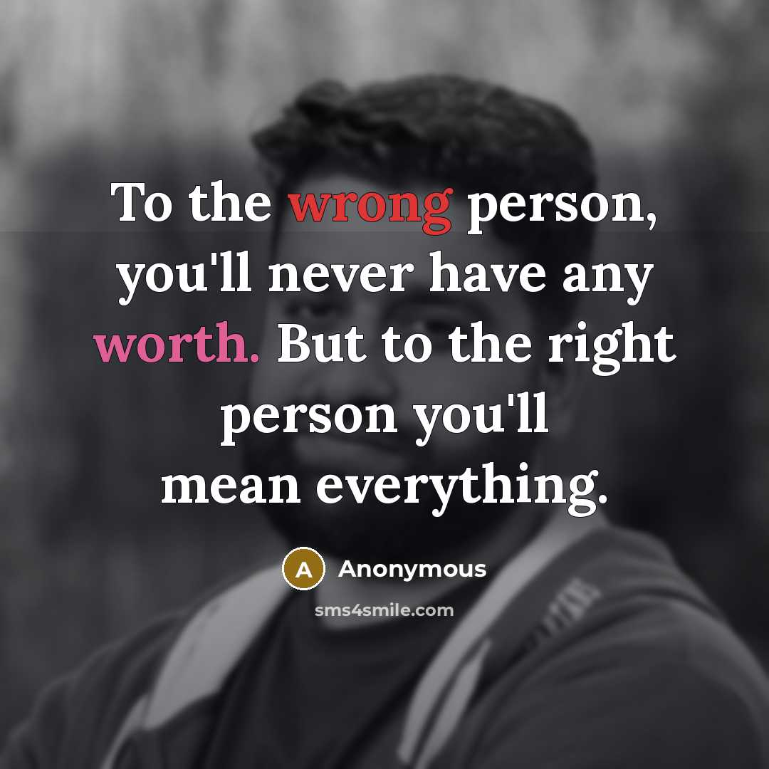 “To the wrong person, you'll never have any worth. But to the right person you'll mean everything.” quote by Anonymous