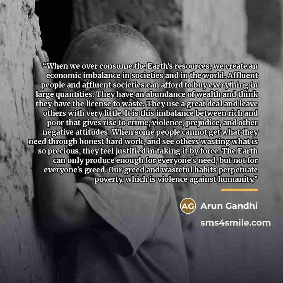 “When we over consume the Earth's resources, we create an economic imbalance in societies and in the world. Affluent people and affluent societies can afford to buy everything in large quantities. They have an abundance of wealth and think they have the license to waste. They use a great deal and…” quote by Arun Gandhi