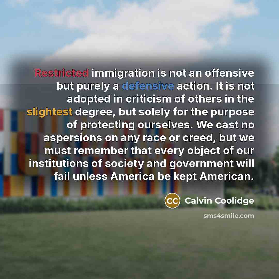 “Restricted immigration is not an offensive but purely a defensive action. It is not adopted in criticism of others in the slightest degree, but solely for the purpose of protecting ourselves. We cast no aspersions on any race or creed, but we must remember that every object of our institutions of…” quote by Calvin Coolidge