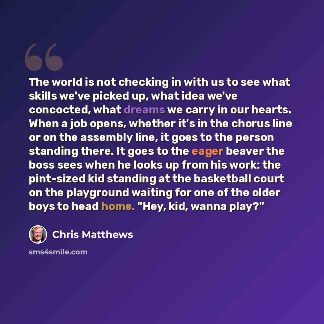“The world is not checking in with us to see what skills we've picked up, what idea we've concocted, what dreams we carry in our hearts. When a job opens, whether it's in the chorus line or on the assembly line, it goes to the person standing there. It goes to the eager beaver the boss sees when he…” quote by Chris Matthews