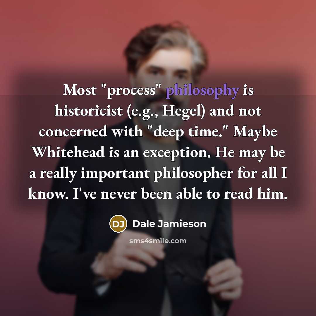 “Most "process" philosophy is historicist (e.g., Hegel) and not concerned with "deep time." Maybe Whitehead is an exception. He may be a really important philosopher for all I know. I've never been able to read him.” quote by Dale Jamieson