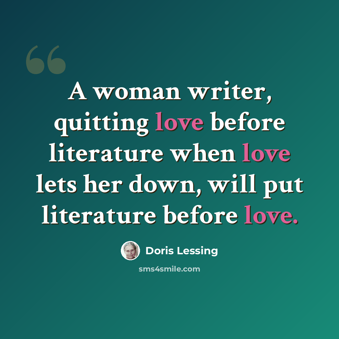 “A woman writer, quitting love before literature when love lets her down, will put literature before love.” quote by Doris Lessing