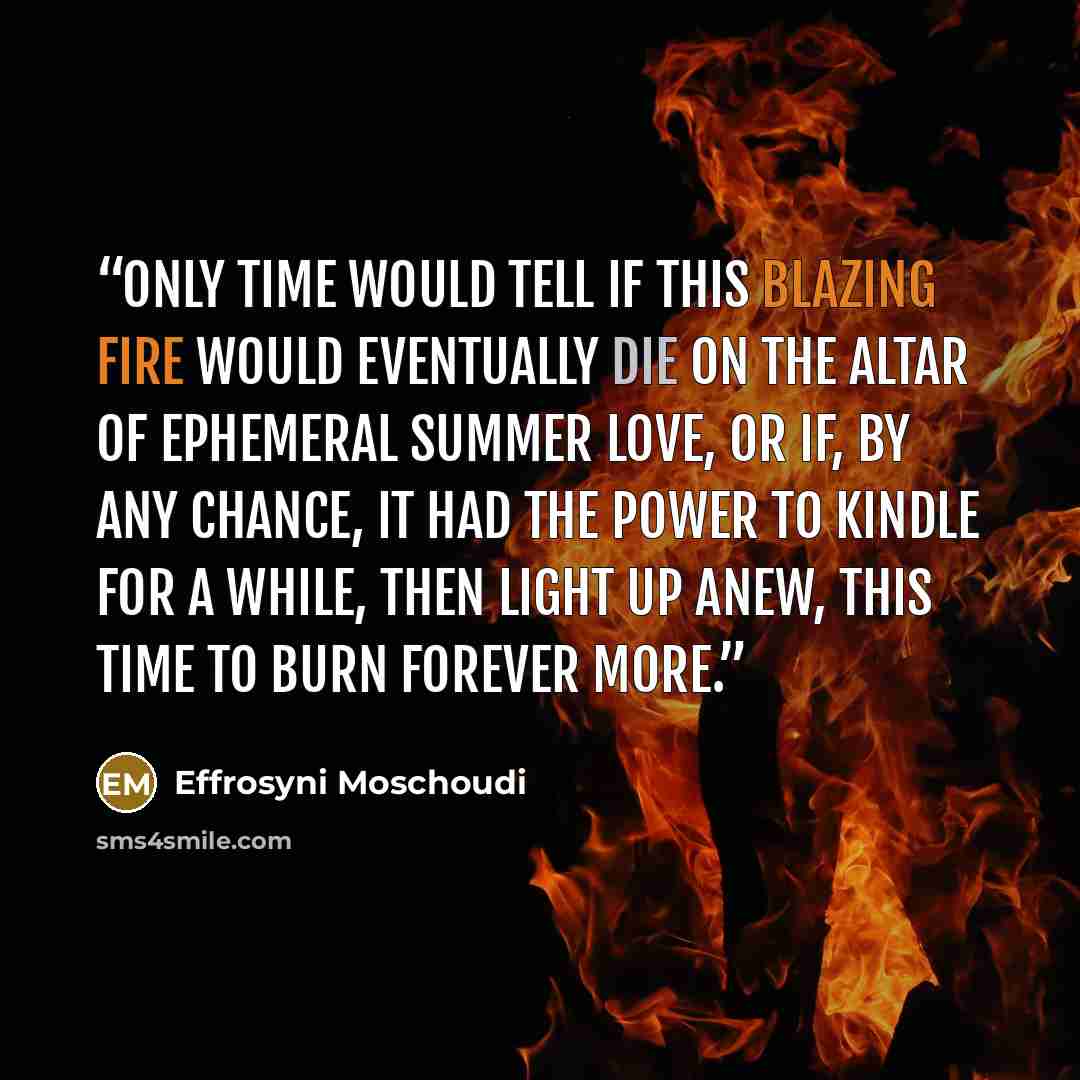 “Only time would tell if this blazing fire would eventually die on the altar of ephemeral summer love, or if, by any chance, it had the power to kindle for a while, then light up anew, this time to burn forever more.” quote by Effrosyni Moschoudi