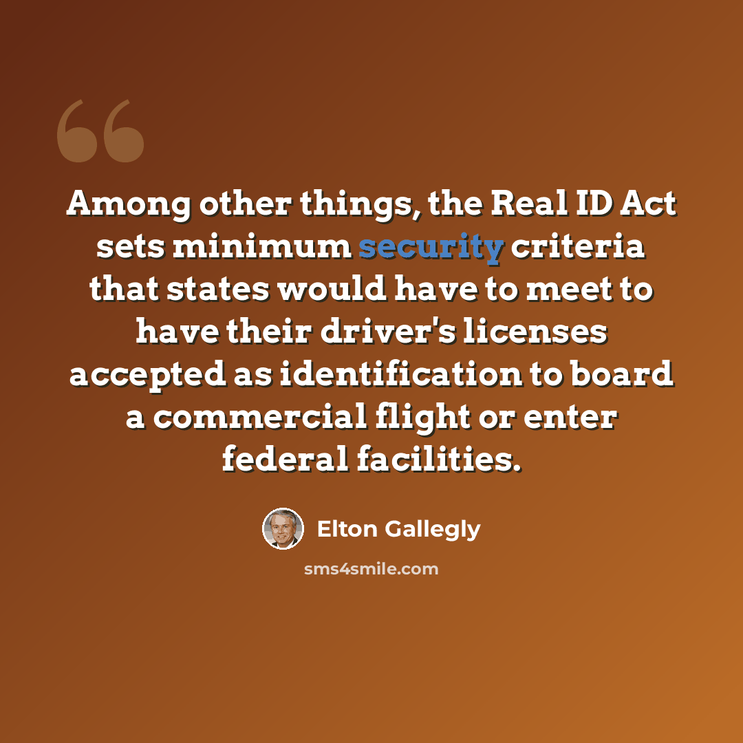 “Among other things, the Real ID Act sets minimum security criteria that states would have to meet to have their driver's licenses accepted as identification to board a commercial flight or enter federal facilities.” quote by Elton Gallegly