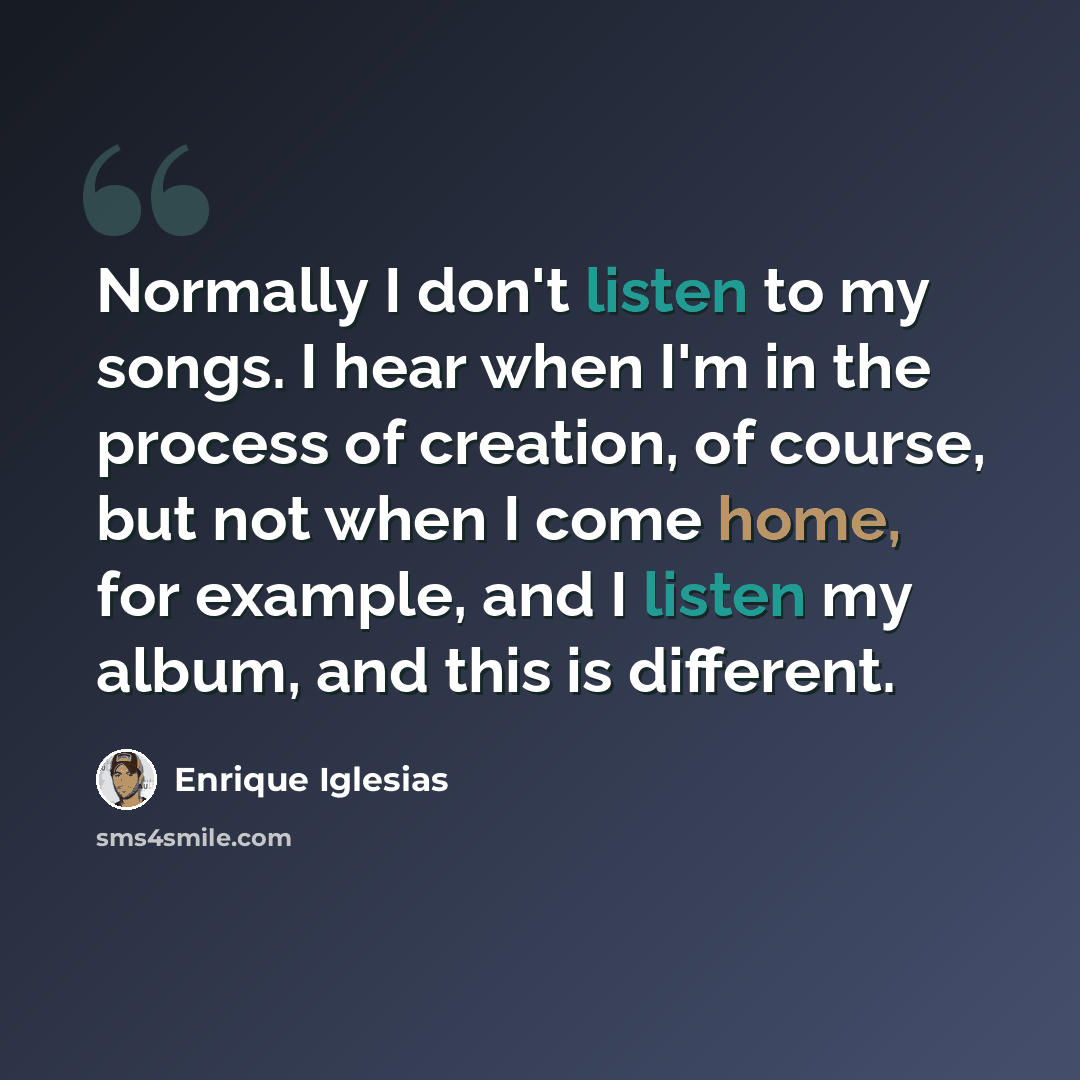 “Normally I don't listen to my songs. I hear when I'm in the process of creation, of course, but not when I come home, for example, and I listen my album, and this is different.” quote by Enrique Iglesias