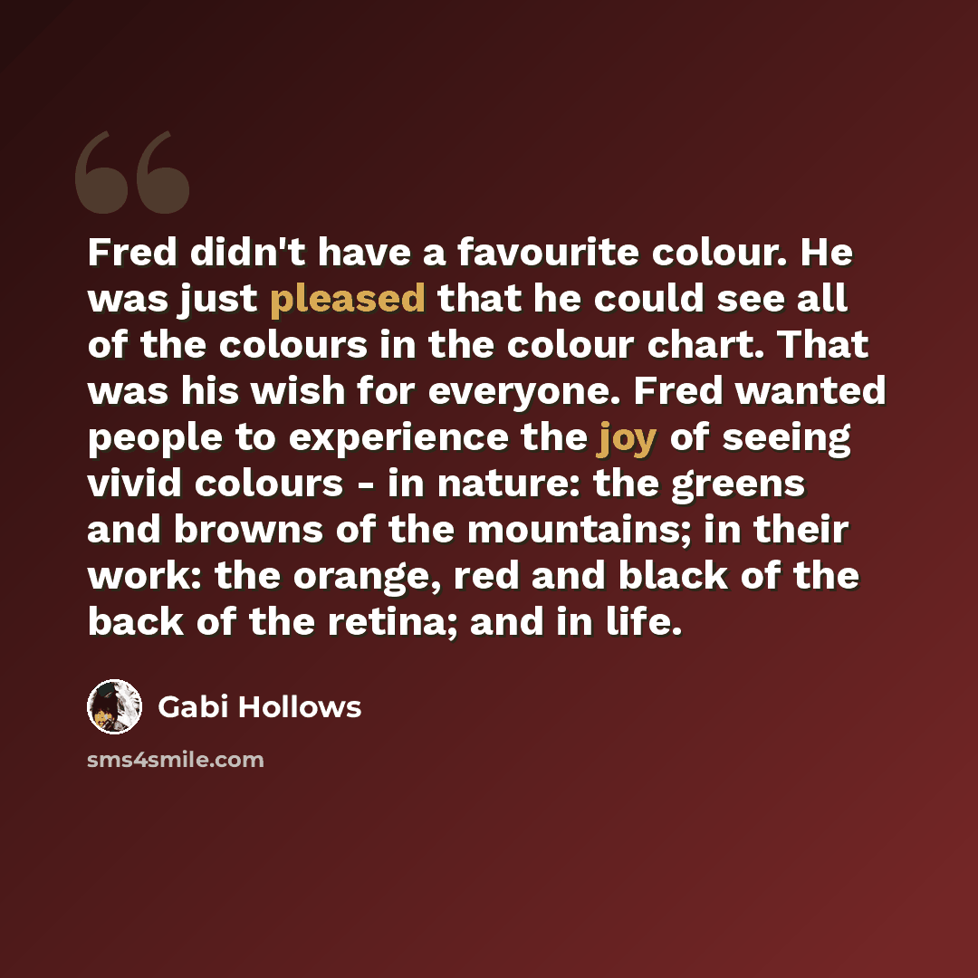 “Fred didn't have a favourite colour. He was just pleased that he could see all of the colours in the colour chart. That was his wish for everyone. Fred wanted people to experience the joy of seeing vivid colours - in nature: the greens and browns of the mountains; in their work: the orange, red…” quote by Gabi Hollows