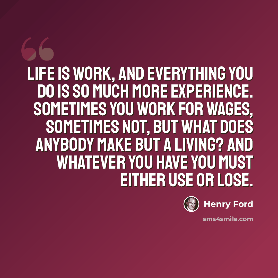 “Life is work, and everything you do is so much more experience. Sometimes you work for wages, sometimes not, but what does anybody make but a living? And whatever you have you must either use or lose.” quote by Henry Ford