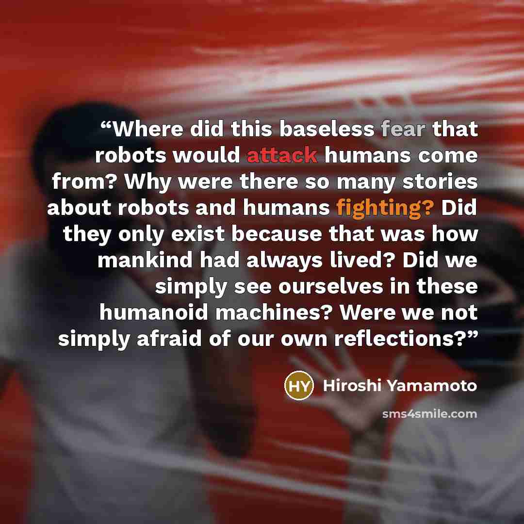 “Where did this baseless fear that robots would attack humans come from? Why were there so many stories about robots and humans fighting? Did they only exist because that was how mankind had always lived? Did we simply see ourselves in these humanoid machines? Were we not simply afraid of our own…” quote by Hiroshi Yamamoto