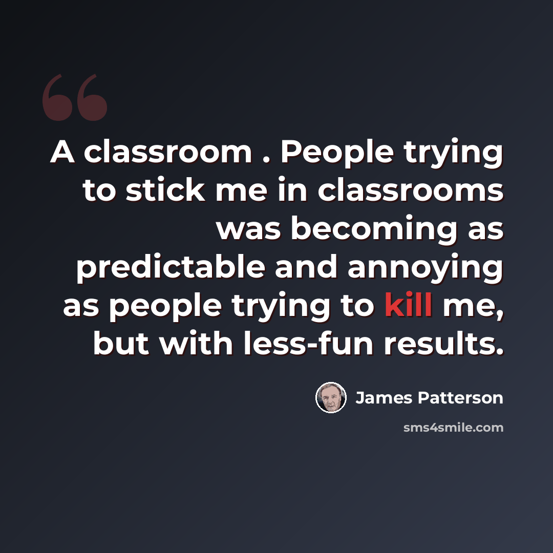 “A classroom . People trying to stick me in classrooms was becoming as predictable and annoying as people trying to kill me, but with less-fun results.” quote by James Patterson