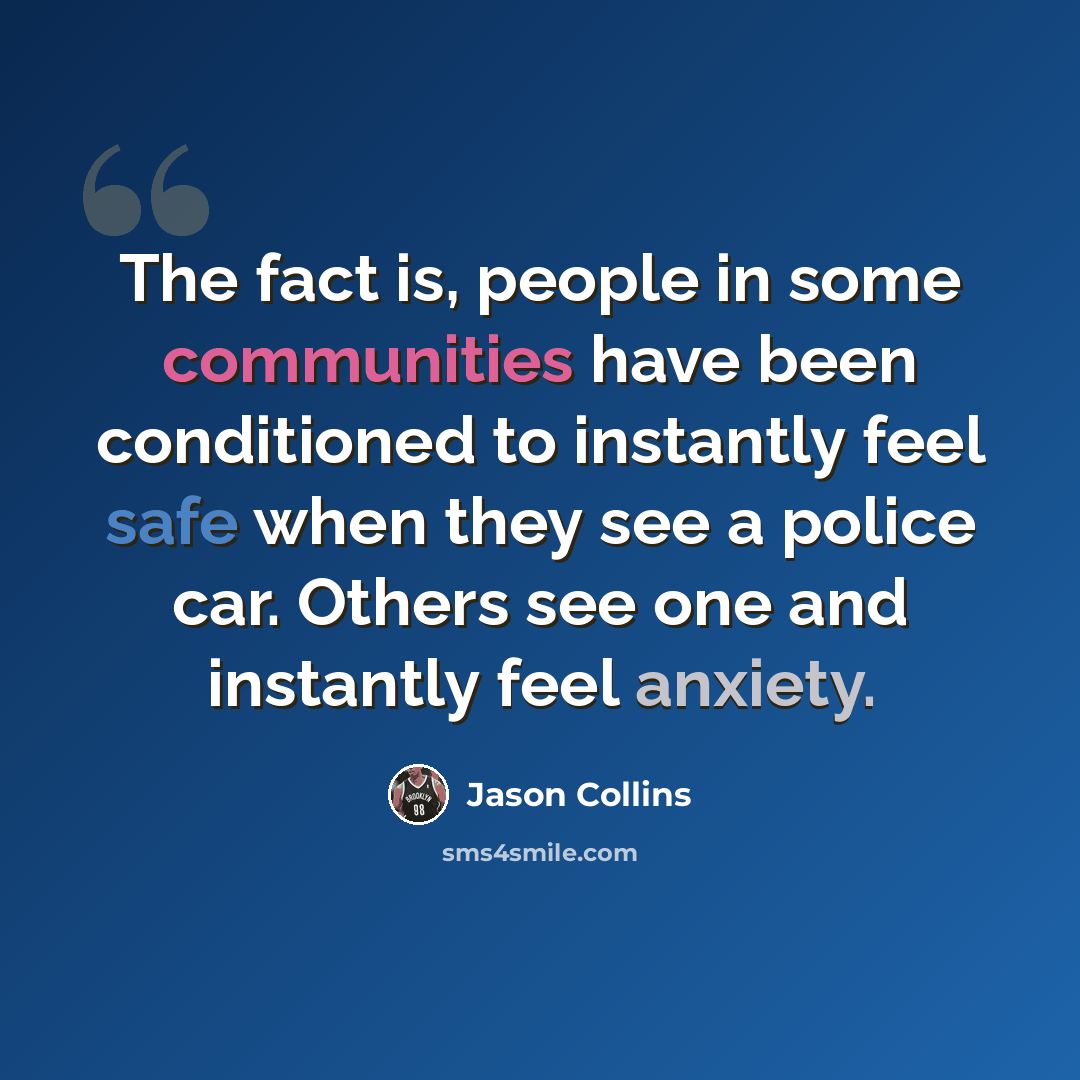 “The fact is, people in some communities have been conditioned to instantly feel safe when they see a police car. Others see one and instantly feel anxiety.” quote by Jason Collins