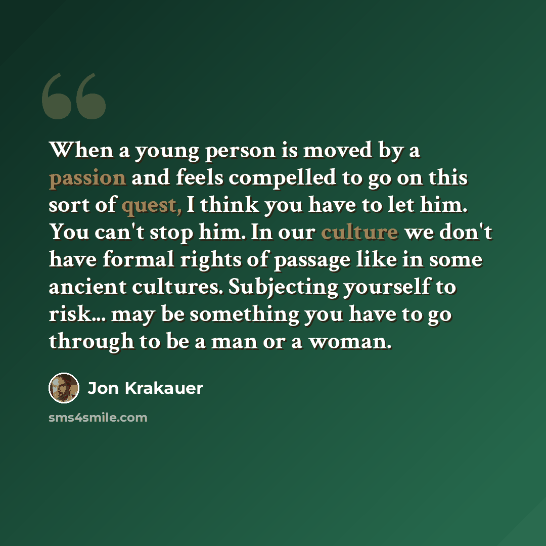“When a young person is moved by a passion and feels compelled to go on this sort of quest, I think you have to let him. You can't stop him. In our culture we don't have formal rights of passage like in some ancient cultures. Subjecting yourself to risk... may be something you have to go through to…” quote by Jon Krakauer