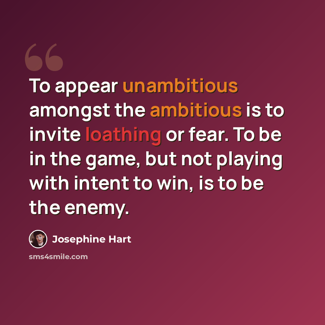 “To appear unambitious amongst the ambitious is to invite loathing or fear. To be in the game, but not playing with intent to win, is to be the enemy.” quote by Josephine Hart